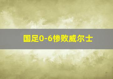 国足0-6惨败威尔士