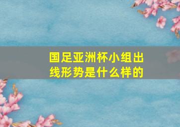 国足亚洲杯小组出线形势是什么样的