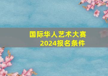 国际华人艺术大赛2024报名条件