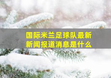 国际米兰足球队最新新闻报道消息是什么