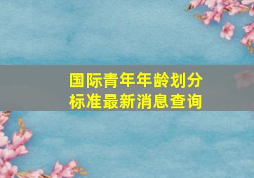 国际青年年龄划分标准最新消息查询