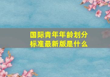 国际青年年龄划分标准最新版是什么