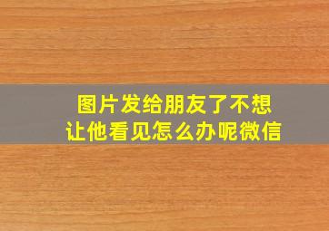 图片发给朋友了不想让他看见怎么办呢微信