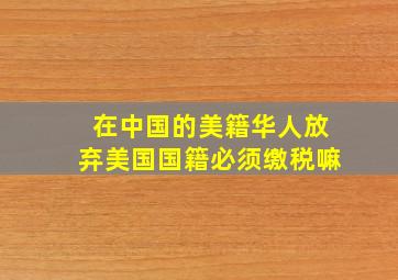 在中国的美籍华人放弃美国国籍必须缴税嘛