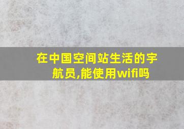 在中国空间站生活的宇航员,能使用wifi吗