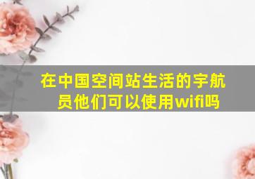 在中国空间站生活的宇航员他们可以使用wifi吗