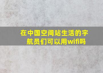 在中国空间站生活的宇航员们可以用wifi吗