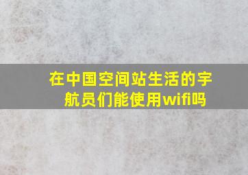 在中国空间站生活的宇航员们能使用wifi吗