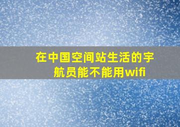 在中国空间站生活的宇航员能不能用wifi