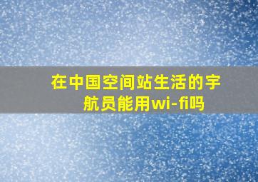 在中国空间站生活的宇航员能用wi-fi吗