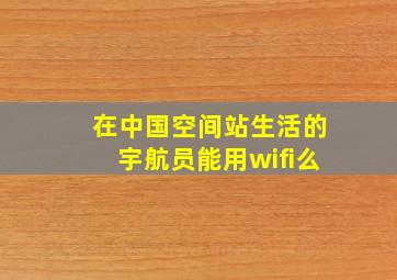 在中国空间站生活的宇航员能用wifi么