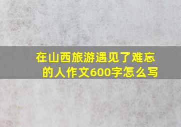 在山西旅游遇见了难忘的人作文600字怎么写