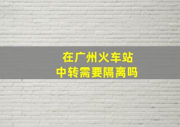 在广州火车站中转需要隔离吗