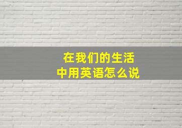 在我们的生活中用英语怎么说