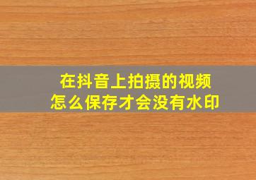 在抖音上拍摄的视频怎么保存才会没有水印