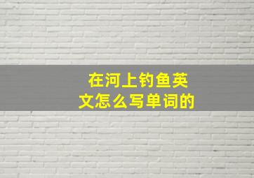 在河上钓鱼英文怎么写单词的