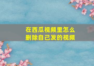 在西瓜视频里怎么删除自己发的视频