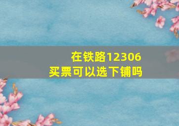 在铁路12306买票可以选下铺吗