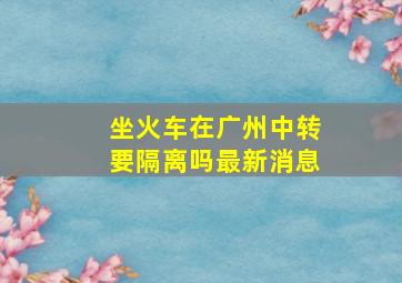 坐火车在广州中转要隔离吗最新消息