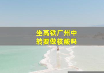 坐高铁广州中转要做核酸吗