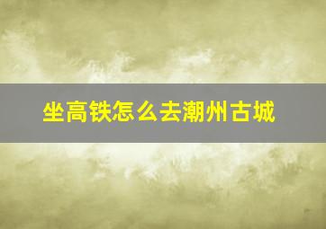 坐高铁怎么去潮州古城