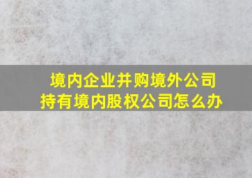 境内企业并购境外公司持有境内股权公司怎么办