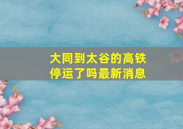 大同到太谷的高铁停运了吗最新消息