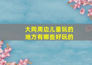 大同周边儿童玩的地方有哪些好玩的