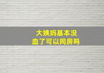 大姨妈基本没血了可以同房吗