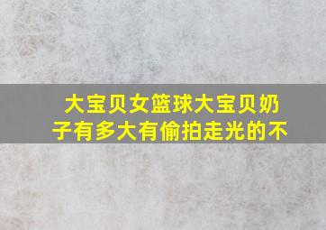 大宝贝女篮球大宝贝奶子有多大有偷拍走光的不