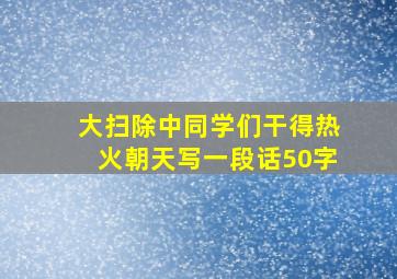 大扫除中同学们干得热火朝天写一段话50字