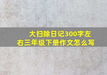 大扫除日记300字左右三年级下册作文怎么写