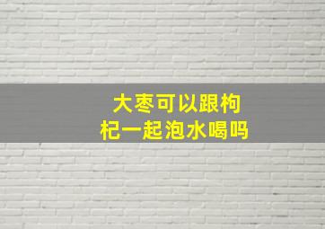 大枣可以跟枸杞一起泡水喝吗