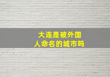 大连是被外国人命名的城市吗