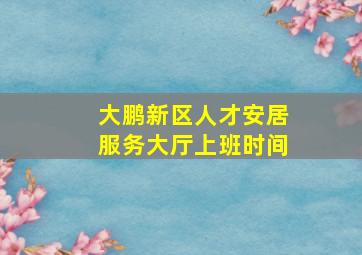 大鹏新区人才安居服务大厅上班时间