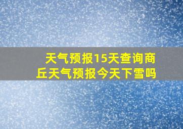 天气预报15天查询商丘天气预报今天下雪吗