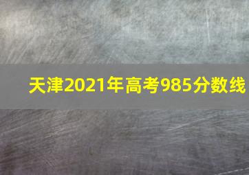 天津2021年高考985分数线