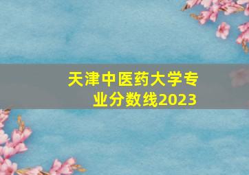 天津中医药大学专业分数线2023