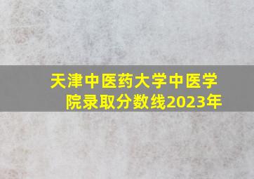 天津中医药大学中医学院录取分数线2023年