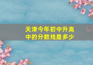 天津今年初中升高中的分数线是多少