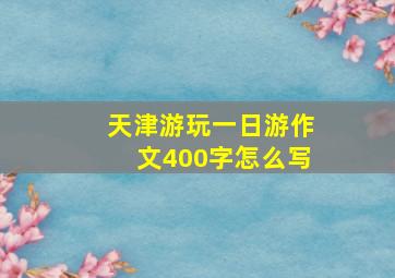 天津游玩一日游作文400字怎么写