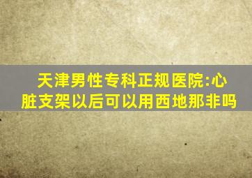 天津男性专科正规医院:心脏支架以后可以用西地那非吗