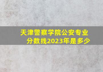 天津警察学院公安专业分数线2023年是多少