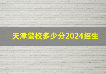 天津警校多少分2024招生