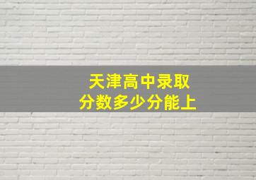 天津高中录取分数多少分能上