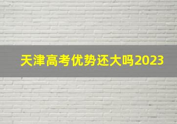 天津高考优势还大吗2023