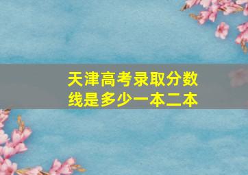 天津高考录取分数线是多少一本二本