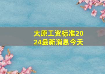 太原工资标准2024最新消息今天