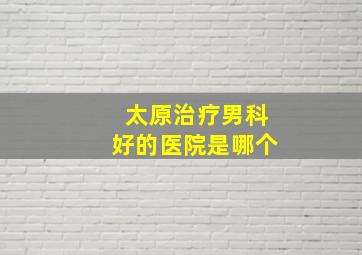 太原治疗男科好的医院是哪个