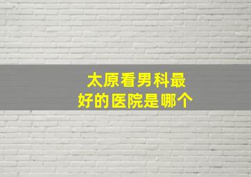 太原看男科最好的医院是哪个